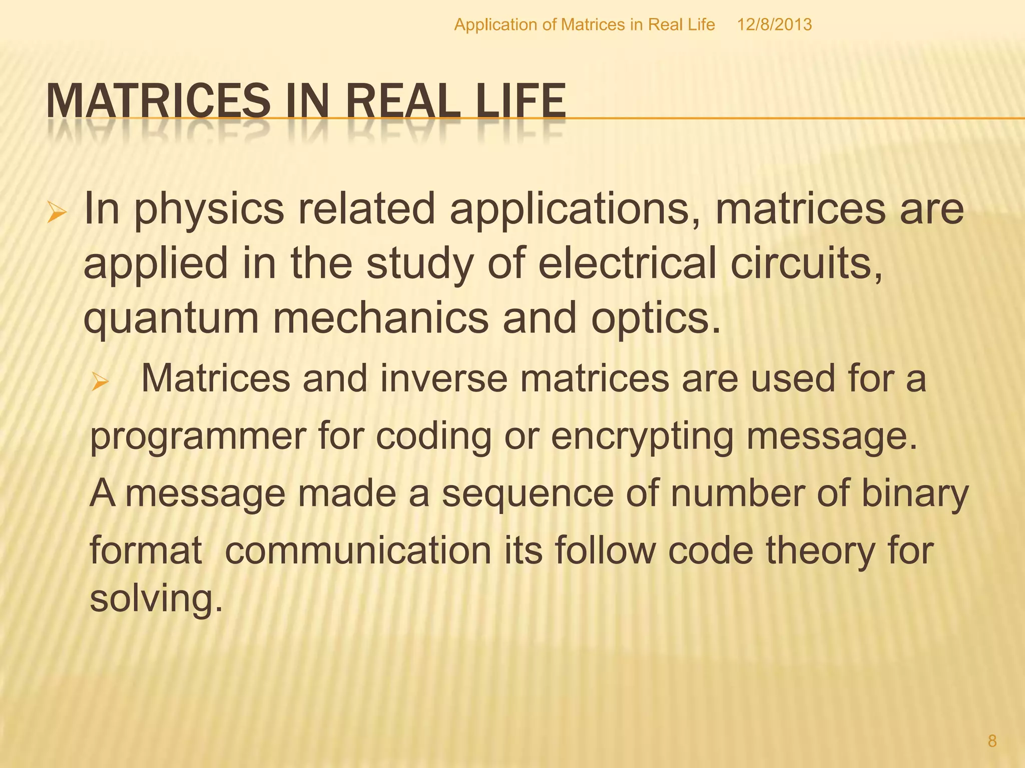 MATRICES IN REAL LIFE
 In physics related applications, matrices are
applied in the study of electrical circuits,
quantum mechanics and optics.
 Matrices and inverse matrices are used for a
programmer for coding or encrypting message.
A message made a sequence of number of binary
format communication its follow code theory for
solving.
12/8/2013
Application of Matrices in Real Life
8
 