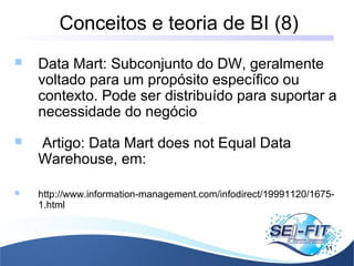 Conceitos e teoria de BI (8)
11
 Data Mart: Subconjunto do DW, geralmente
voltado para um propósito específico ou
contexto. Pode ser distribuído para suportar a
necessidade do negócio
 Artigo: Data Mart does not Equal Data
Warehouse, em:
 http://www.information-management.com/infodirect/19991120/1675-
1.html
 