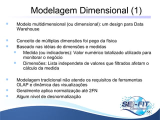Modelagem Dimensional (1)
15
 Modelo multidimensional (ou dimensional): um design para Data
Warehouse
 Conceito de múltiplas dimensões foi pego da física
 Baseado nas idéias de dimensões e medidas
 Medida (ou indicadores): Valor numérico totalizado utilizado para
monitorar o negócio
 Dimensões: Lista independete de valores que filtrados afetam o
cálculo da medida
 Modelagem tradicional não atende os requisitos de ferramentas
OLAP e dinâmica das visualizações
 Geralmente aplica normalização até 2FN
 Algum nível de desnormalização
 