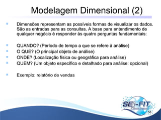 Modelagem Dimensional (2)
16
 Dimensões representam as possíveis formas de visualizar os dados.Dimensões representam as possíveis formas de visualizar os dados.
São as entradas para as consultas. A base para entendimento deSão as entradas para as consultas. A base para entendimento de
qualquer negócio é responder às quatro perguntas fundamentais:qualquer negócio é responder às quatro perguntas fundamentais:
 QUANDO? (Período de tempo a que se refere à análise)QUANDO? (Período de tempo a que se refere à análise)
 O QUE? (O principal objeto de análise)O QUE? (O principal objeto de análise)
 ONDE? (Localização física ou geográfica para análise)ONDE? (Localização física ou geográfica para análise)
 QUEM? (Um objeto específico e detalhado para análise: opcional)QUEM? (Um objeto específico e detalhado para análise: opcional)
 Exemplo: relatório de vendas
 
