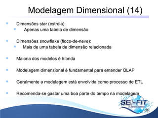 Modelagem Dimensional (14)
29
 Dimensões star (estrela):
 Apenas uma tabela de dimensão
 Dimensões snowflake (floco-de-neve):
 Mais de uma tabela de dimensão relacionada
 Maioria dos modelos é híbrida
 Modelagem dimensional é fundamental para entender OLAP
 Geralmente a modelagem está envolvida como processo de ETL
 Recomenda-se gastar uma boa parte do tempo na modelagem
 