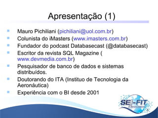 Apresentação (1)
3
 Mauro Pichiliani (pichiliani@uol.com.br)
 Colunista do iMasters (www.imasters.com.br)
 Fundador do podcast Databasecast (@databasecast)
 Escritor da revista SQL Magazine (
www.devmedia.com.br)
 Pesquisador de banco de dados e sistemas
distribuídos.
 Doutorando do ITA (Instituo de Tecnologia da
Aeronáutica)
 Experiência com o BI desde 2001
 