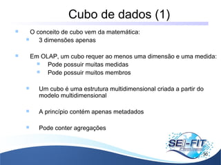 Cubo de dados (1)
30
 O conceito de cubo vem da matemática:
 3 dimensões apenas
 Em OLAP, um cubo requer ao menos uma dimensão e uma medida:
 Pode possuir muitas medidas
 Pode possuir muitos membros
 Um cubo é uma estrutura multidimensional criada a partir do
modelo multidimensional
 A princípio contém apenas metadados
 Pode conter agregações
 