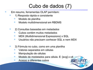 Cubo de dados (7)
36
 Em resumo, ferramentas OLAP permitem:
 1) Resposta rápida e consistente
 Modelo de planilha
 Modelo multidimensional em RBDMS
 2) Consultas baseadas em metadados
 Cubos contém muitos metadados
 MDX (Multidimensional Expressions) x SQL
 Usuários não precisam conhecer SQL e nem MDX
 3) Fórmula no cubo, como em uma planilha
 Valores separados em células
 Manipulação de células
 Modelo de medatados para célula. E: [avg] x c4
 Acesso a diferentes cubos
 