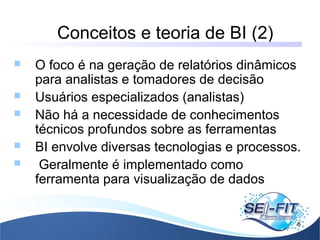 Conceitos e teoria de BI (2)
6
 O foco é na geração de relatórios dinâmicos
para analistas e tomadores de decisão
 Usuários especializados (analistas)
 Não há a necessidade de conhecimentos
técnicos profundos sobre as ferramentas
 BI envolve diversas tecnologias e processos.
 Geralmente é implementado como
ferramenta para visualização de dados
 