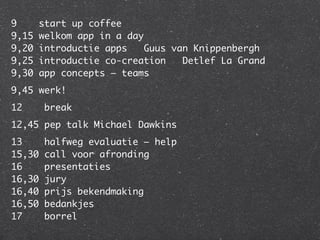 9       start up coffee
9,15    welkom app in a day
9,20    introductie apps   Guus van Knippenbergh
9,25    introductie co-creation   Detlef La Grand
9,30    app concepts – teams
9,45 werk!
12       break
12,45 pep talk Michael Dawkins
13       halfweg evaluatie – help
15,30    call voor afronding
16       presentaties
16,30    jury
16,40    prijs bekendmaking
16,50    bedankjes
17       borrel
 