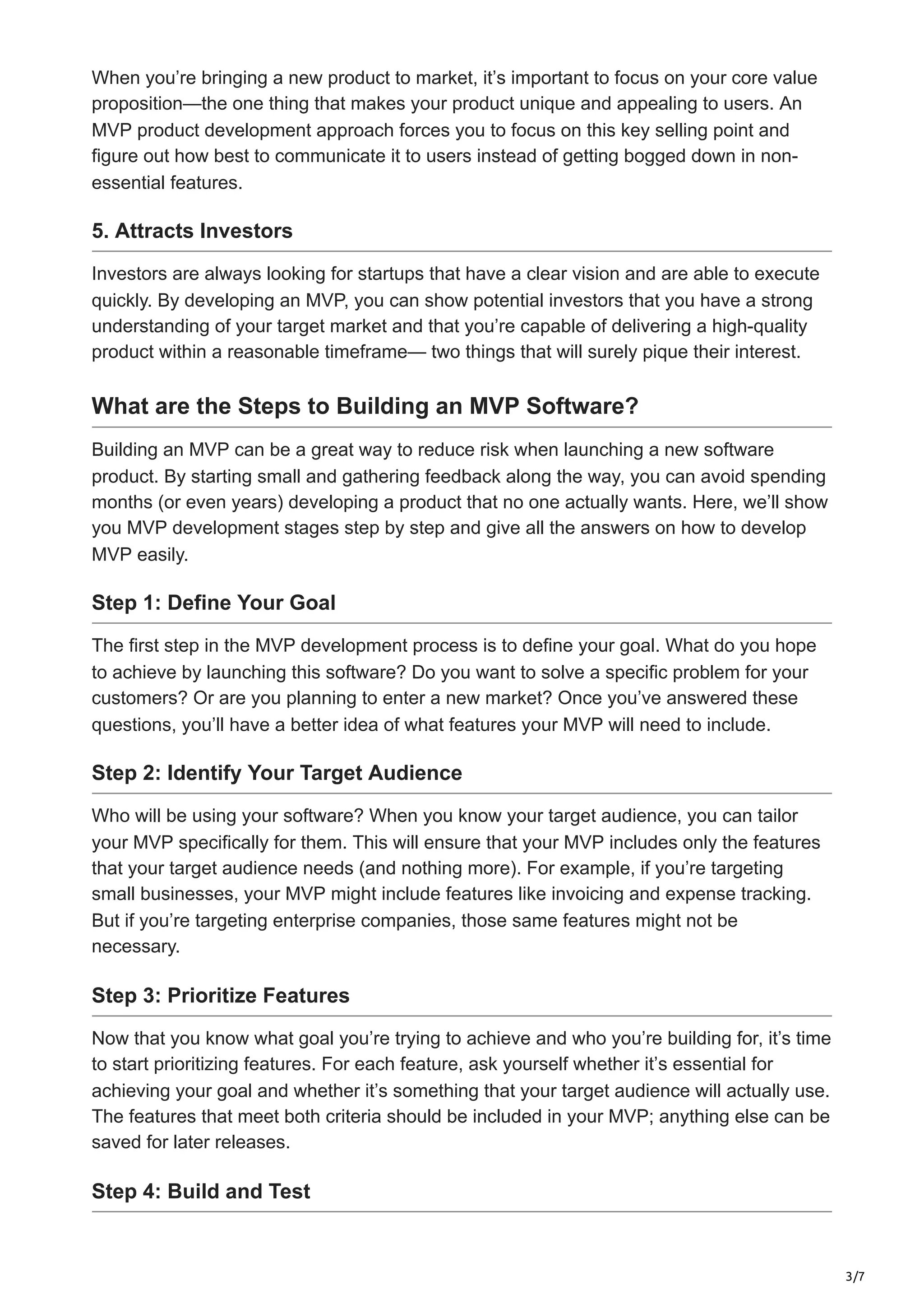 3/7
When you’re bringing a new product to market, it’s important to focus on your core value
proposition—the one thing that makes your product unique and appealing to users. An
MVP product development approach forces you to focus on this key selling point and
figure out how best to communicate it to users instead of getting bogged down in non-
essential features.
5. Attracts Investors
Investors are always looking for startups that have a clear vision and are able to execute
quickly. By developing an MVP, you can show potential investors that you have a strong
understanding of your target market and that you’re capable of delivering a high-quality
product within a reasonable timeframe— two things that will surely pique their interest.
What are the Steps to Building an MVP Software?
Building an MVP can be a great way to reduce risk when launching a new software
product. By starting small and gathering feedback along the way, you can avoid spending
months (or even years) developing a product that no one actually wants. Here, we’ll show
you MVP development stages step by step and give all the answers on how to develop
MVP easily.
Step 1: Define Your Goal
The first step in the MVP development process is to define your goal. What do you hope
to achieve by launching this software? Do you want to solve a specific problem for your
customers? Or are you planning to enter a new market? Once you’ve answered these
questions, you’ll have a better idea of what features your MVP will need to include.
Step 2: Identify Your Target Audience
Who will be using your software? When you know your target audience, you can tailor
your MVP specifically for them. This will ensure that your MVP includes only the features
that your target audience needs (and nothing more). For example, if you’re targeting
small businesses, your MVP might include features like invoicing and expense tracking.
But if you’re targeting enterprise companies, those same features might not be
necessary.
Step 3: Prioritize Features
Now that you know what goal you’re trying to achieve and who you’re building for, it’s time
to start prioritizing features. For each feature, ask yourself whether it’s essential for
achieving your goal and whether it’s something that your target audience will actually use.
The features that meet both criteria should be included in your MVP; anything else can be
saved for later releases.
Step 4: Build and Test
 