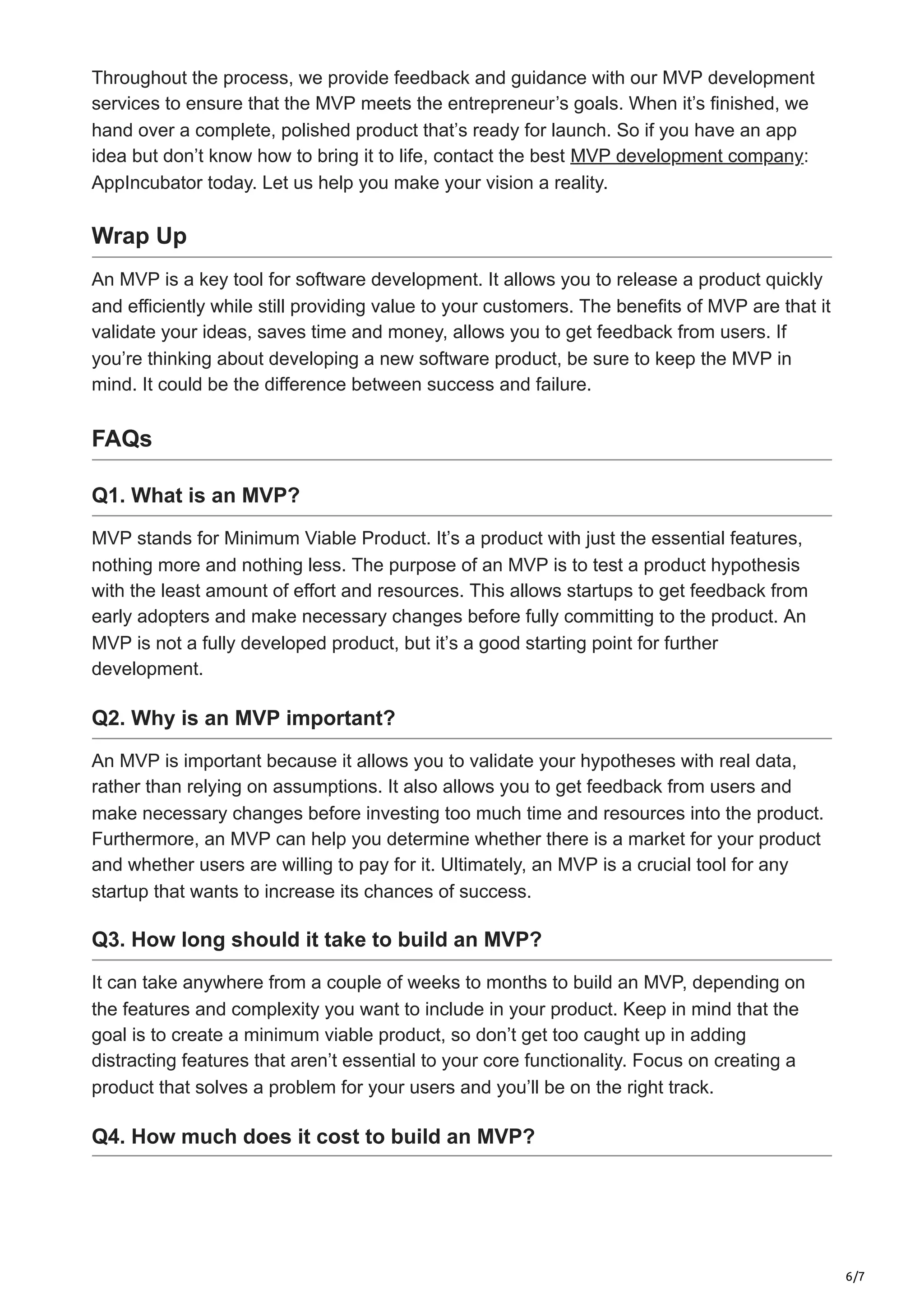 6/7
Throughout the process, we provide feedback and guidance with our MVP development
services to ensure that the MVP meets the entrepreneur’s goals. When it’s finished, we
hand over a complete, polished product that’s ready for launch. So if you have an app
idea but don’t know how to bring it to life, contact the best MVP development company:
AppIncubator today. Let us help you make your vision a reality.
Wrap Up
An MVP is a key tool for software development. It allows you to release a product quickly
and efficiently while still providing value to your customers. The benefits of MVP are that it
validate your ideas, saves time and money, allows you to get feedback from users. If
you’re thinking about developing a new software product, be sure to keep the MVP in
mind. It could be the difference between success and failure.
FAQs
Q1. What is an MVP?
MVP stands for Minimum Viable Product. It’s a product with just the essential features,
nothing more and nothing less. The purpose of an MVP is to test a product hypothesis
with the least amount of effort and resources. This allows startups to get feedback from
early adopters and make necessary changes before fully committing to the product. An
MVP is not a fully developed product, but it’s a good starting point for further
development.
Q2. Why is an MVP important?
An MVP is important because it allows you to validate your hypotheses with real data,
rather than relying on assumptions. It also allows you to get feedback from users and
make necessary changes before investing too much time and resources into the product.
Furthermore, an MVP can help you determine whether there is a market for your product
and whether users are willing to pay for it. Ultimately, an MVP is a crucial tool for any
startup that wants to increase its chances of success.
Q3. How long should it take to build an MVP?
It can take anywhere from a couple of weeks to months to build an MVP, depending on
the features and complexity you want to include in your product. Keep in mind that the
goal is to create a minimum viable product, so don’t get too caught up in adding
distracting features that aren’t essential to your core functionality. Focus on creating a
product that solves a problem for your users and you’ll be on the right track.
Q4. How much does it cost to build an MVP?
 