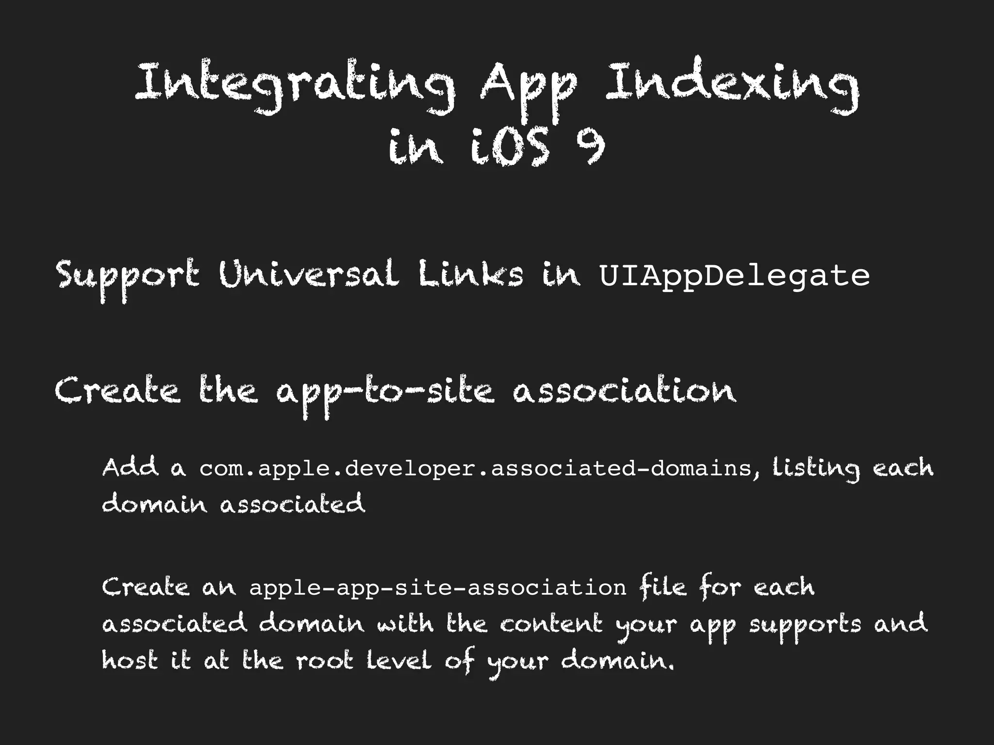 Integrating App Indexing
in iOS 9
Support Universal Links in UIAppDelegate
Create the app-to-site association
Add a com.apple.developer.associated-domains, listing each
domain associated
Create an apple-app-site-association file for each
associated domain with the content your app supports and
host it at the root level of your domain.
 
