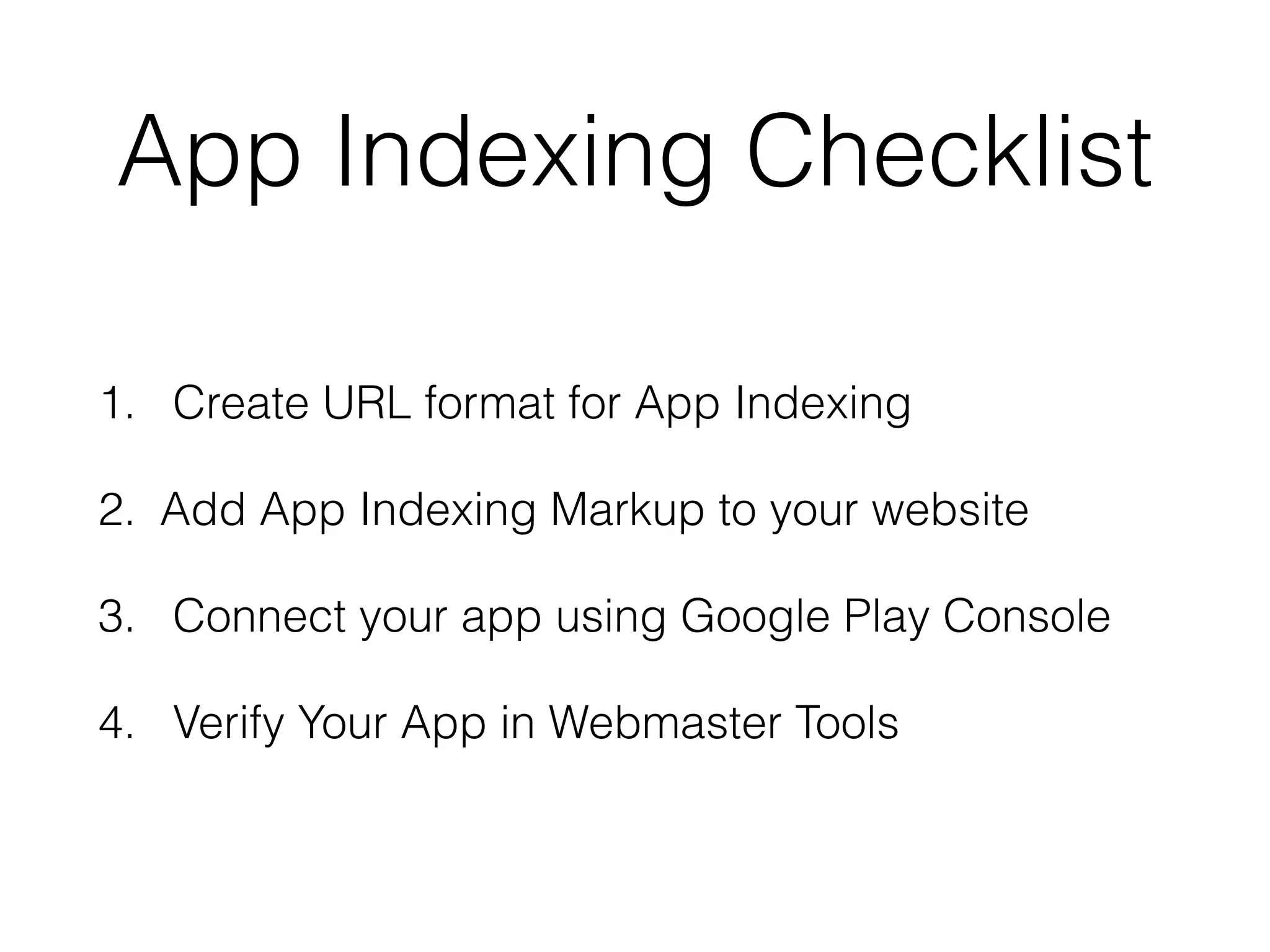 App Indexing Checklist 
1. Create URL format for App Indexing 
2. Add App Indexing Markup to your website 
3. Connect your app using Google Play Console 
4. Verify Your App in Webmaster Tools 
 