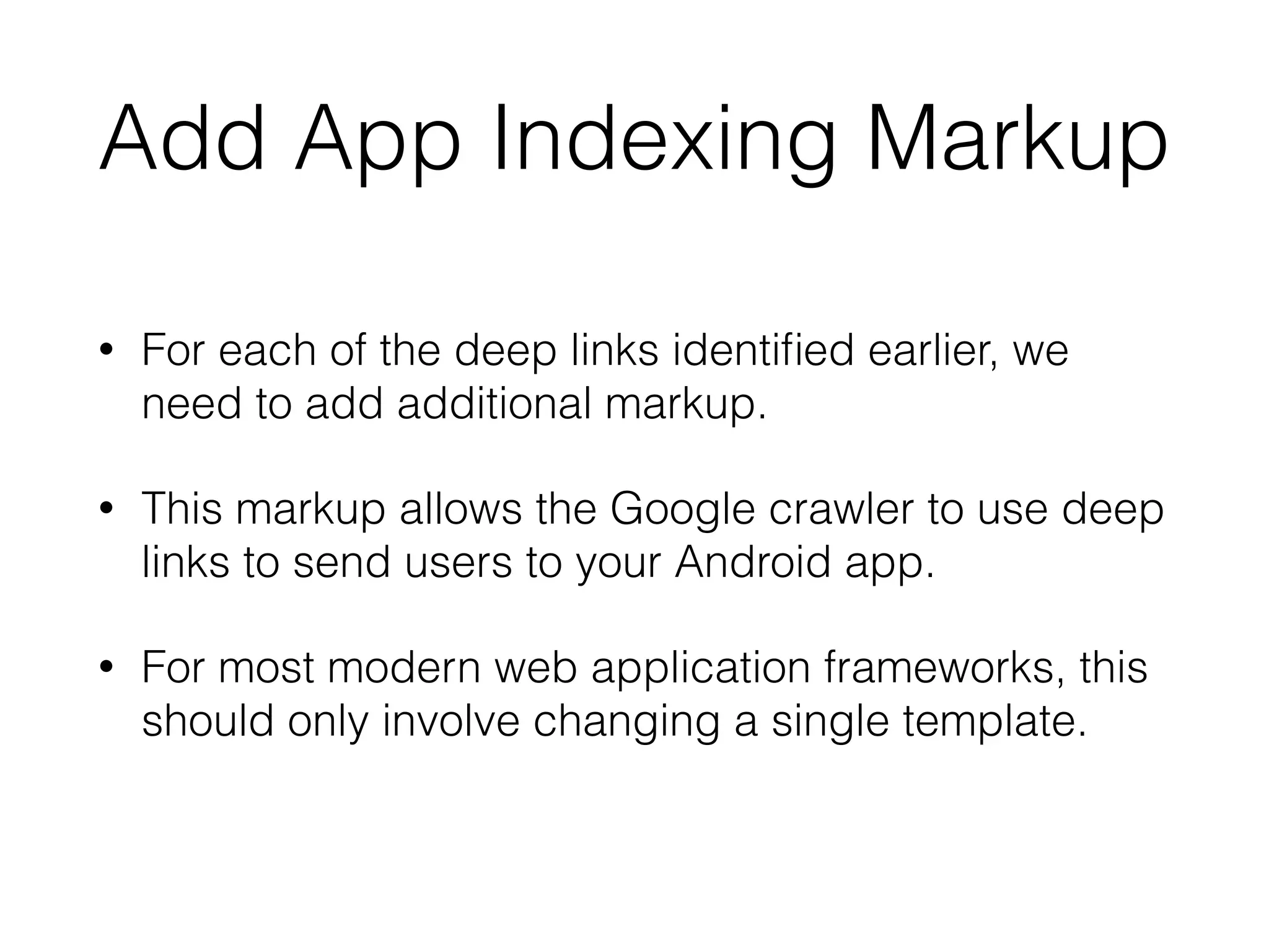 Add App Indexing Markup 
• For each of the deep links identified earlier, we 
need to add additional markup. 
• This markup allows the Google crawler to use deep 
links to send users to your Android app. 
• For most modern web application frameworks, this 
should only involve changing a single template. 
 