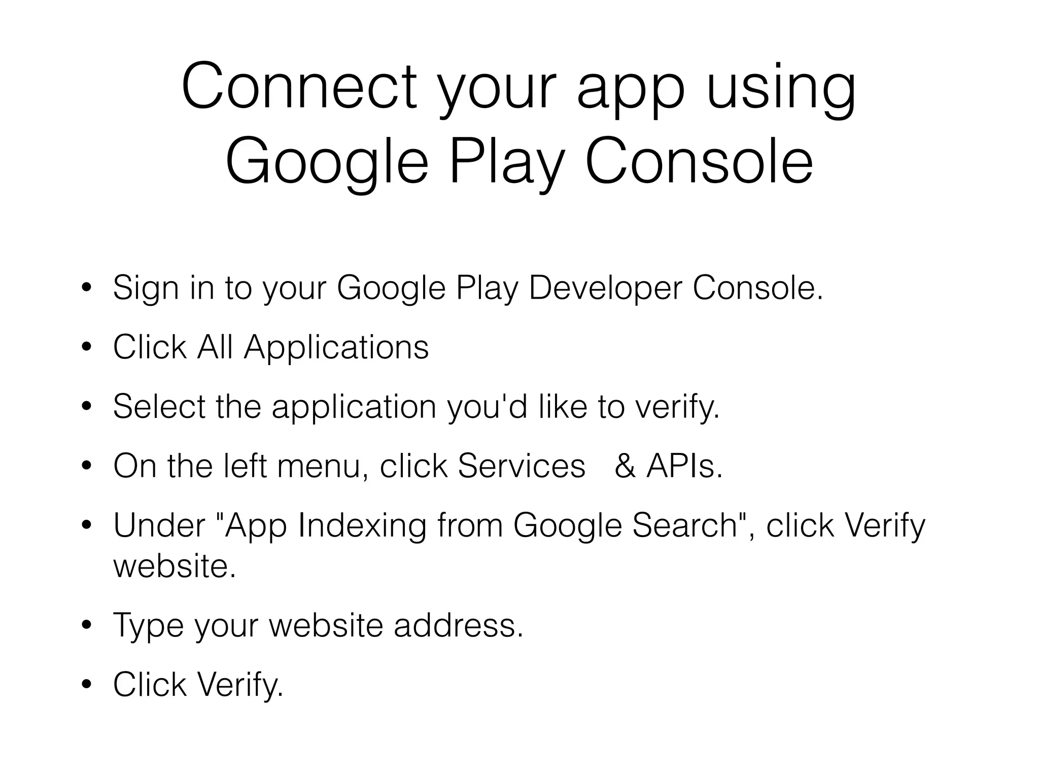 Connect your app using 
Google Play Console 
• Sign in to your Google Play Developer Console. 
• Click All Applications 
• Select the application you'd like to verify. 
• On the left menu, click Services & APIs. 
• Under "App Indexing from Google Search", click Verify 
website. 
• Type your website address. 
• Click Verify. 
 