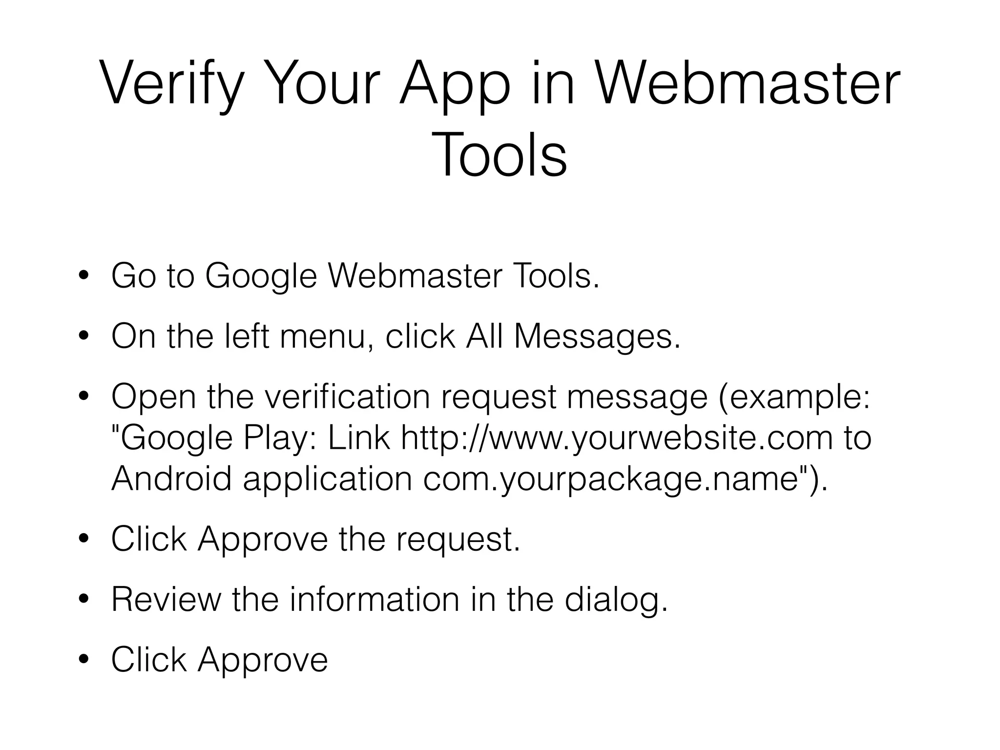 Verify Your App in Webmaster 
Tools 
• Go to Google Webmaster Tools. 
• On the left menu, click All Messages. 
• Open the verification request message (example: 
"Google Play: Link http://www.yourwebsite.com to 
Android application com.yourpackage.name"). 
• Click Approve the request. 
• Review the information in the dialog. 
• Click Approve 
 