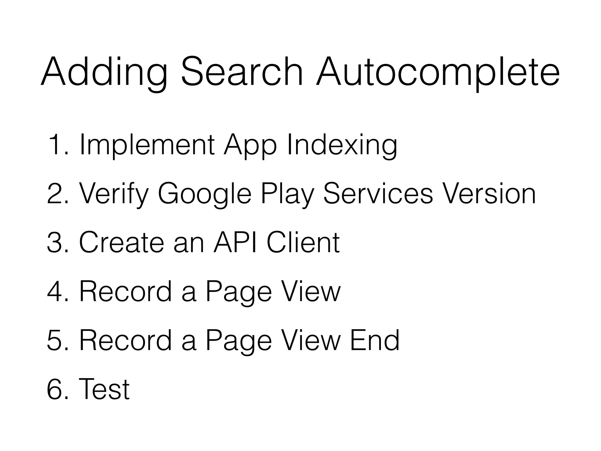 Adding Search Autocomplete 
1. Implement App Indexing 
2. Verify Google Play Services Version 
3. Create an API Client 
4. Record a Page View 
5. Record a Page View End 
6. Test 
 