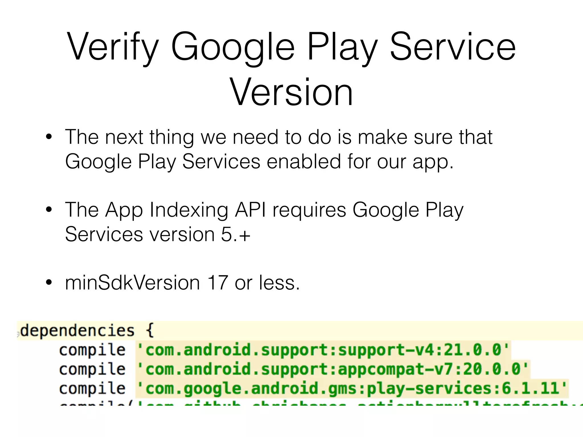 Verify Google Play Service 
Version 
• The next thing we need to do is make sure that 
Google Play Services enabled for our app. 
• The App Indexing API requires Google Play 
Services version 5.+ 
• minSdkVersion 17 or less. 
 