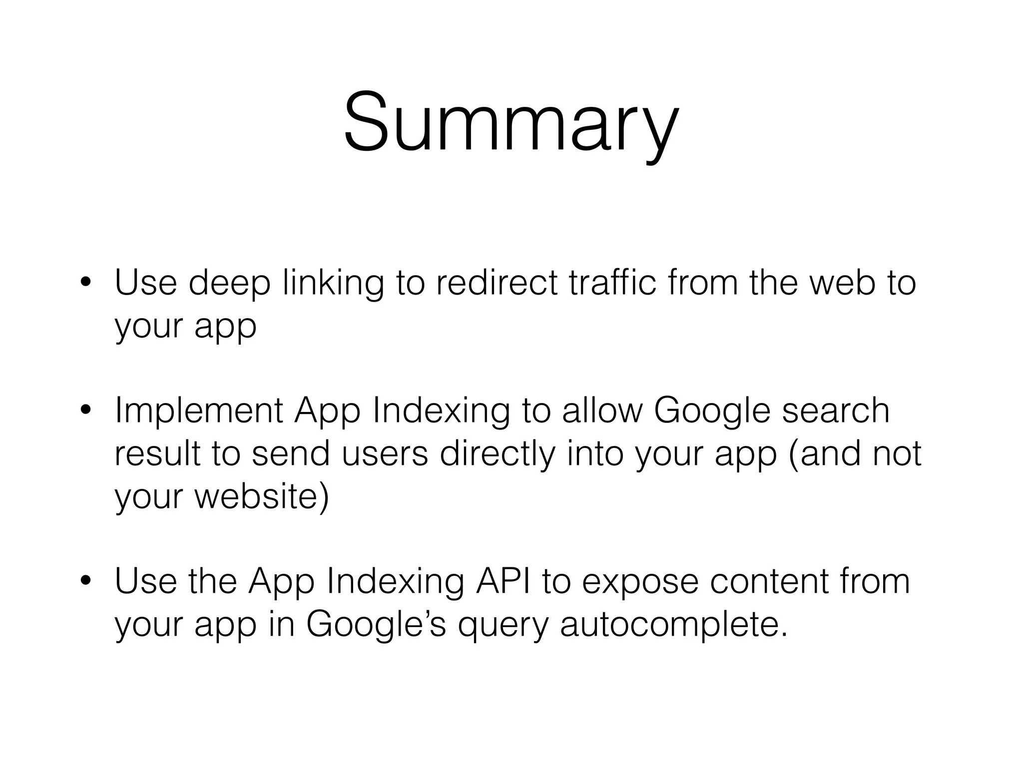 Summary 
• Use deep linking to redirect traffic from the web to 
your app 
• Implement App Indexing to allow Google search 
result to send users directly into your app (and not 
your website) 
• Use the App Indexing API to expose content from 
your app in Google’s query autocomplete. 
 