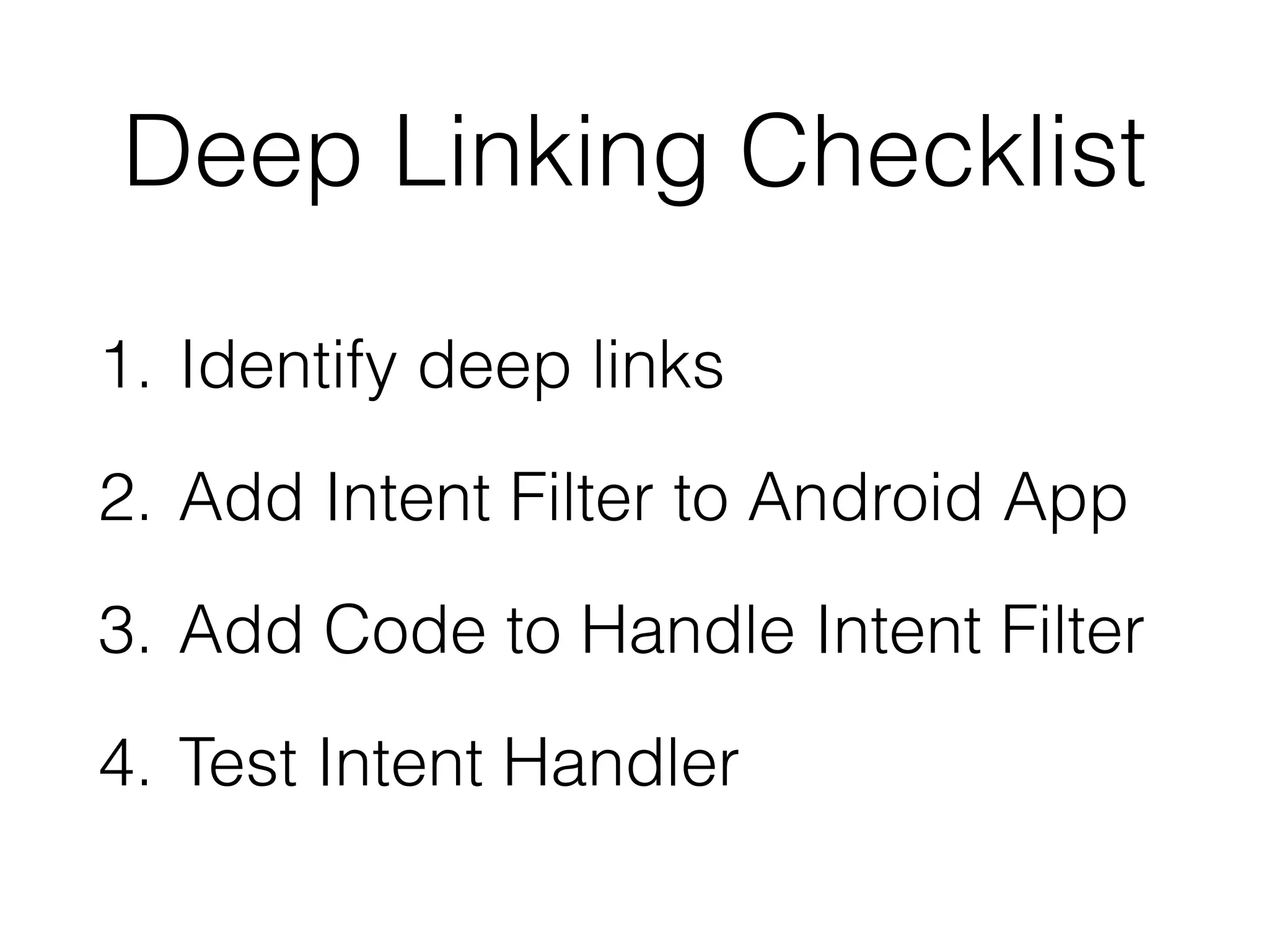 Deep Linking Checklist 
1. Identify deep links 
2. Add Intent Filter to Android App 
3. Add Code to Handle Intent Filter 
4. Test Intent Handler 
 
