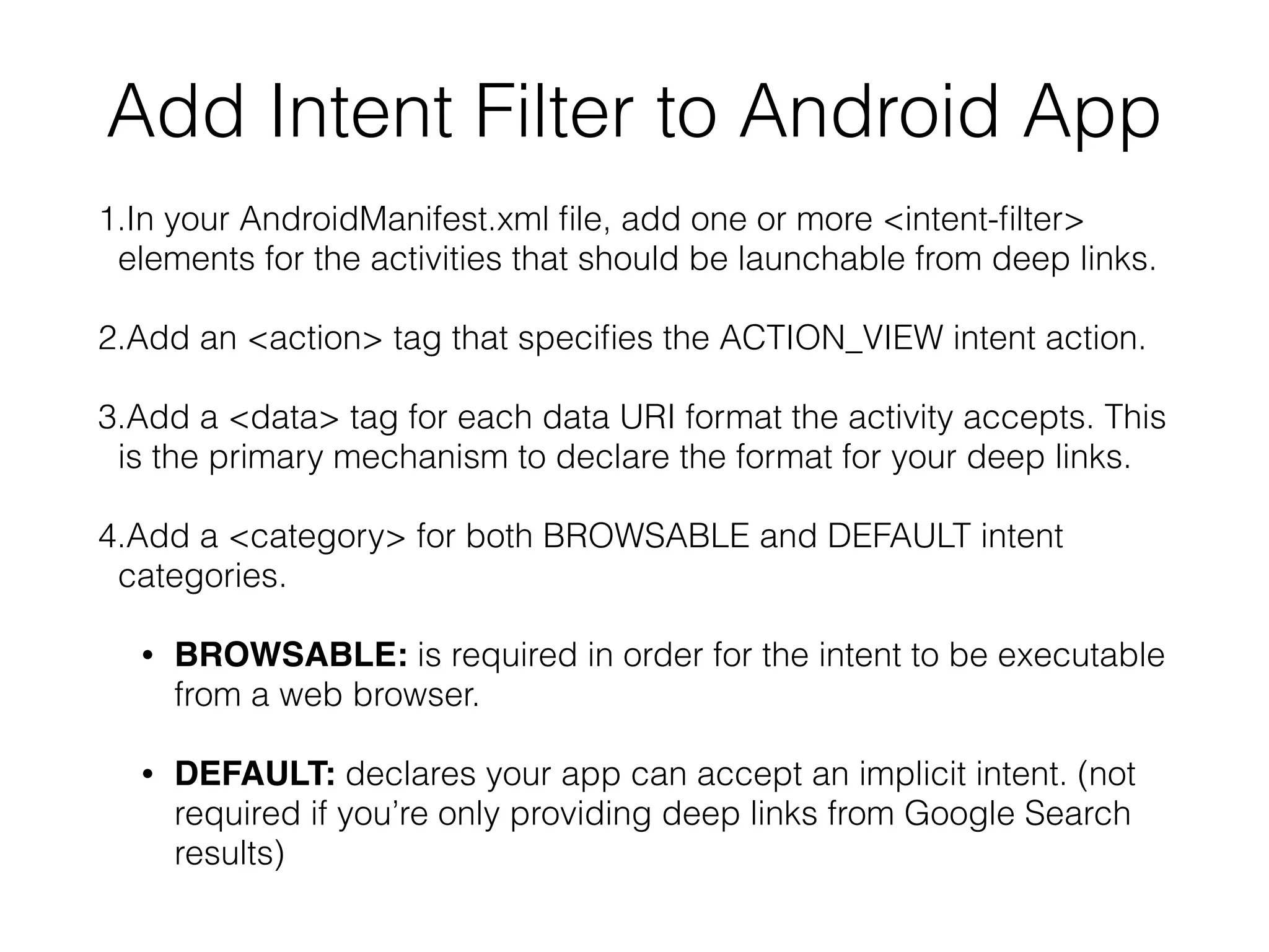 Add Intent Filter to Android App 
1.In your AndroidManifest.xml file, add one or more <intent-filter> 
elements for the activities that should be launchable from deep links. 
2.Add an <action> tag that specifies the ACTION_VIEW intent action. 
3.Add a <data> tag for each data URI format the activity accepts. This 
is the primary mechanism to declare the format for your deep links. 
4.Add a <category> for both BROWSABLE and DEFAULT intent 
categories. 
• BROWSABLE: is required in order for the intent to be executable 
from a web browser. 
• DEFAULT: declares your app can accept an implicit intent. (not 
required if you’re only providing deep links from Google Search 
results) 
 
