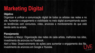 Marketing Digital
Objetivo
Organizar e unificar a comunicação digital de todos os artistas nas redes e no
site. Aumentar o engajamento e visibilidade no meio digital acompanhando assim
as tendências com concursos, vídeo, anúncios e monitoramento do que está
dando certo ou errado.
Planejamento
Fevereiro a Março: Organização das redes de cada artista, melhorias nos sites,
investimento de anúncios no Facebook.
Abril a Maio: Desenvolvimento de ações para aumentar o engajamento dos fãs,
investimento de anúncios em Google e Youtube.
 