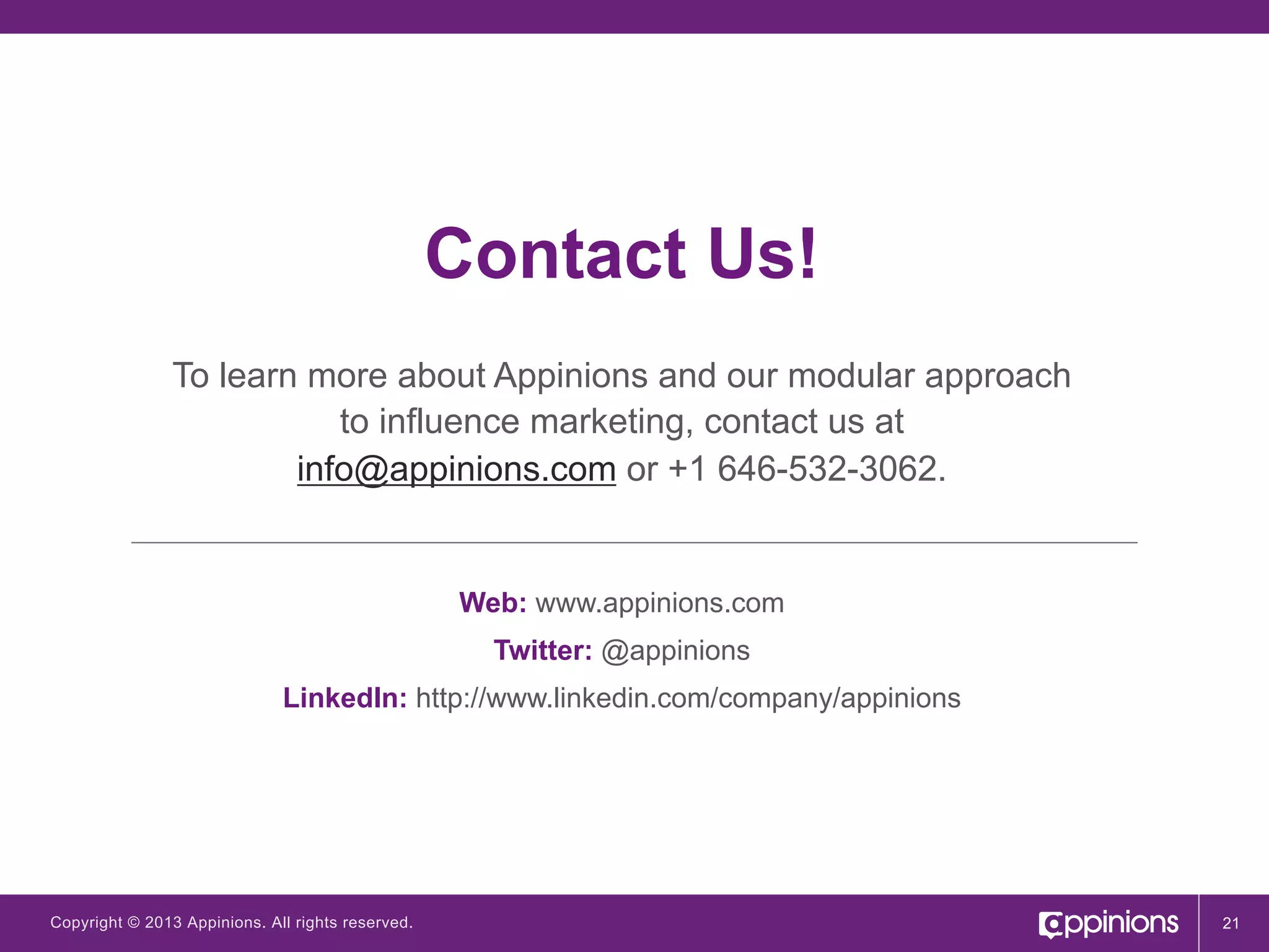 Contact Us!
To learn more about Appinions and our modular approach
to influence marketing, contact us at
info@appinions.com or +1 646-532-3062.

Web: www.appinions.com
Twitter: @appinions
LinkedIn: http://www.linkedin.com/company/appinions

Copyright © 2013 Appinions. All rights reserved.

21

 