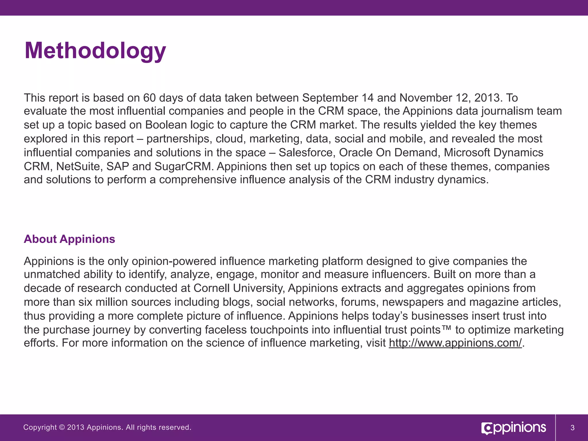 Methodology
This report is based on 60 days of data taken between September 14 and November 12, 2013. To
evaluate the most influential companies and people in the CRM space, the Appinions data journalism team
set up a topic based on Boolean logic to capture the CRM market. The results yielded the key themes
explored in this report – partnerships, cloud, marketing, data, social and mobile, and revealed the most
influential companies and solutions in the space – Salesforce, Oracle On Demand, Microsoft Dynamics
CRM, NetSuite, SAP and SugarCRM. Appinions then set up topics on each of these themes, companies
and solutions to perform a comprehensive influence analysis of the CRM industry dynamics.

About Appinions
Appinions is the only opinion-powered influence marketing platform designed to give companies the
unmatched ability to identify, analyze, engage, monitor and measure influencers. Built on more than a
decade of research conducted at Cornell University, Appinions extracts and aggregates opinions from
more than six million sources including blogs, social networks, forums, newspapers and magazine articles,
thus providing a more complete picture of influence. Appinions helps today’s businesses insert trust into
the purchase journey by converting faceless touchpoints into influential trust points™ to optimize marketing
efforts. For more information on the science of influence marketing, visit http://www.appinions.com/.

Copyright © 2013 Appinions. All rights reserved.

3

 