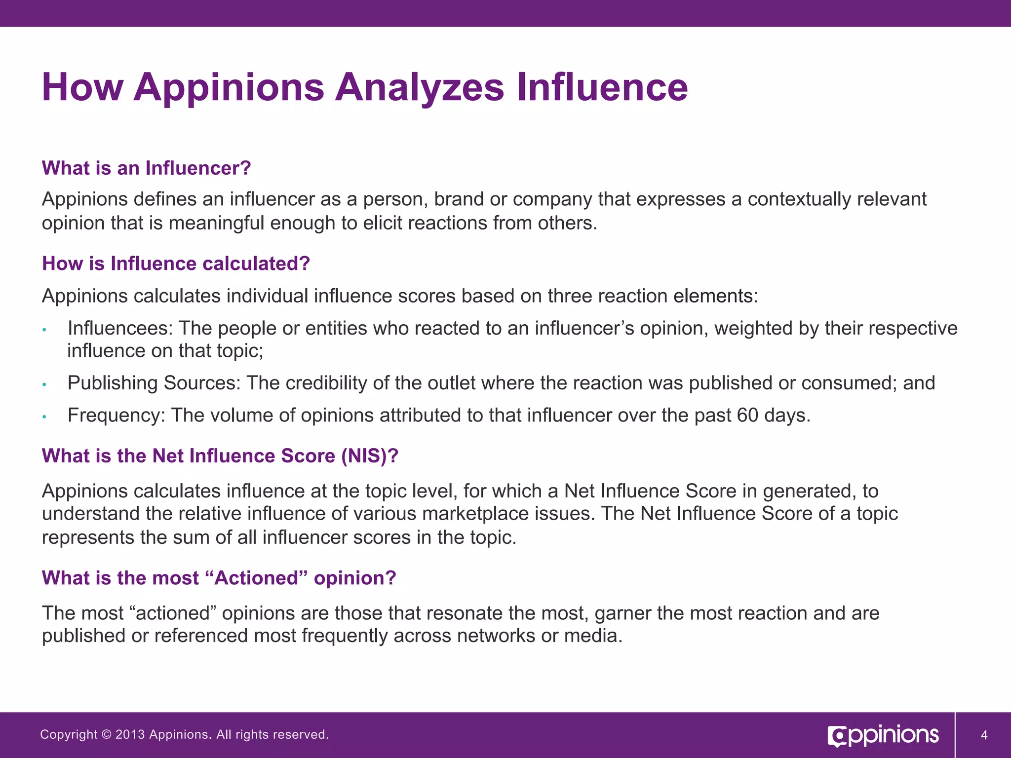 How Appinions Analyzes Influence
What is an Influencer?
Appinions defines an influencer as a person, brand or company that expresses a contextually relevant
opinion that is meaningful enough to elicit reactions from others.
How is Influence calculated?
Appinions calculates individual influence scores based on three reaction elements:
• 

Influencees: The people or entities who reacted to an influencer’s opinion, weighted by their respective
influence on that topic;

• 

Publishing Sources: The credibility of the outlet where the reaction was published or consumed; and

• 

Frequency: The volume of opinions attributed to that influencer over the past 60 days.

What is the Net Influence Score (NIS)?
Appinions calculates influence at the topic level, for which a Net Influence Score in generated, to
understand the relative influence of various marketplace issues. The Net Influence Score of a topic
represents the sum of all influencer scores in the topic.
What is the most “Actioned” opinion?
The most “actioned” opinions are those that resonate the most, garner the most reaction and are
published or referenced most frequently across networks or media.

Copyright © 2013 Appinions. All rights reserved.

4

 