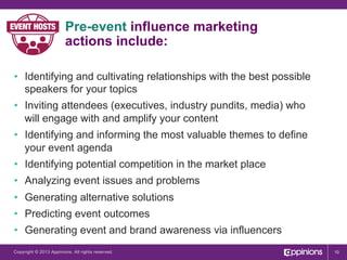 Pre-event influence marketing
actions include:
•  Identifying and cultivating relationships with the best possible
speakers for your topics
•  Inviting attendees (executives, industry pundits, media) who
will engage with and amplify your content
•  Identifying and informing the most valuable themes to define
your event agenda
•  Identifying potential competition in the market place
•  Analyzing event issues and problems
•  Generating alternative solutions
•  Predicting event outcomes
•  Generating event and brand awareness via influencers
Copyright © 2013 Appinions. All rights reserved.

10

 