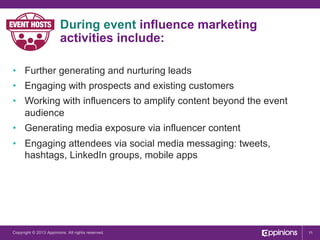 During event influence marketing
activities include:
•  Further generating and nurturing leads
•  Engaging with prospects and existing customers
•  Working with influencers to amplify content beyond the event
audience
•  Generating media exposure via influencer content
•  Engaging attendees via social media messaging: tweets,
hashtags, LinkedIn groups, mobile apps

Copyright © 2013 Appinions. All rights reserved.

11

 