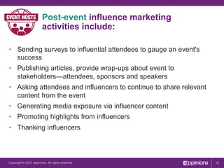 Post-event influence marketing
activities include:
•  Sending surveys to influential attendees to gauge an event's
success
•  Publishing articles, provide wrap-ups about event to
stakeholders—attendees, sponsors and speakers
•  Asking attendees and influencers to continue to share relevant
content from the event
•  Generating media exposure via influencer content
•  Promoting highlights from influencers
•  Thanking influencers

Copyright © 2013 Appinions. All rights reserved.

12

 