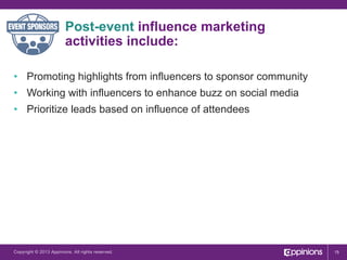 Post-event influence marketing
activities include:
•  Promoting highlights from influencers to sponsor community
•  Working with influencers to enhance buzz on social media
•  Prioritize leads based on influence of attendees

Copyright © 2013 Appinions. All rights reserved.

15

 