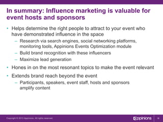 In summary: Influence marketing is valuable for
event hosts and sponsors
•  Helps determine the right people to attract to your event who
have demonstrated influence in the space
–  Research via search engines, social networking platforms,
monitoring tools, Appinions Events Optimization module
–  Build brand recognition with these influencers
–  Maximize lead generation

•  Hones in on the most resonant topics to make the event relevant
•  Extends brand reach beyond the event
–  Participants, speakers, event staff, hosts and sponsors
amplify content

Copyright © 2013 Appinions. All rights reserved.

16

 