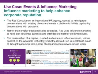 Use Case: Events & Influence Marketing
Influence marketing to help enhance
corporate reputation
•  The Red Consultancy, an international PR agency, wanted to reinvigorate
conversations with existing clients and create a platform to initiate captivating
conversations with prospects.
•  Rather than employ traditional sales strategies, Red used influence marketing
to hand pick influential panelists and attendees to host for an owned event.
8

•  The combination of a captive, curated audience and influence-based, unique
content on the wearable technology industry allowed Red to reestablish areas
of thought leadership with current clients and secure new business leads.

Present

Wearable Devices
Influence Study

October 2013

Copyright © 2013 Appinions. All rights reserved.

18

 