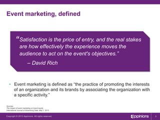 Event marketing, defined

“ Satisfaction is the price of entry, and the real stakes
are how effectively the experience moves the
audience to act on the event's objectives.”
– David Rich

•  Event marketing is defined as “the practice of promoting the interests
of an organization and its brands by associating the organization with
a specific activity.”
Sources:
The impact of event marketing on brand equity.
International Journal of Advertising Date: May 1, 2013

Copyright © 2013 Appinions. All rights reserved.

3

 