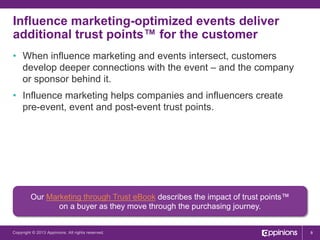 Influence marketing-optimized events deliver
additional trust points™ for the customer
•  When influence marketing and events intersect, customers
develop deeper connections with the event – and the company
or sponsor behind it.
•  Influence marketing helps companies and influencers create
pre-event, event and post-event trust points.

Our Marketing through Trust eBook describes the impact of trust points™
on a buyer as they move through the purchasing journey.
Copyright © 2013 Appinions. All rights reserved.

8

 