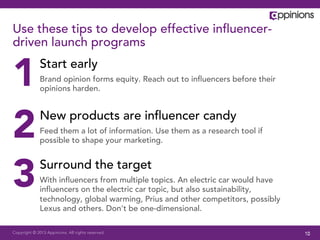 Use these tips to develop effective inﬂuencer-
driven launch programs


1             Start early
              Brand opinion forms equity. Reach out to inﬂuencers before their
              opinions harden.




2             New products are inﬂuencer candy
              Feed them a lot of information. Use them as a research tool if
              possible to shape your marketing.




3             Surround the target
              With inﬂuencers from multiple topics. An electric car would have
              inﬂuencers on the electric car topic, but also sustainability,
              technology, global warming, Prius and other competitors, possibly
              Lexus and others. Don’t be one-dimensional.

Copyright © 2013 Appinions. All rights reserved.                                  10
 