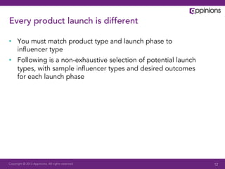 Every product launch is different

•  You must match product type and launch phase to
   inﬂuencer type
•  Following is a non-exhaustive selection of potential launch
   types, with sample inﬂuencer types and desired outcomes
   for each launch phase




Copyright © 2013 Appinions. All rights reserved.                 12
 