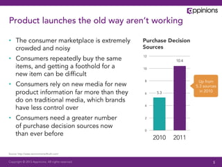 Product launches the old way aren’t working

•  The consumer marketplace is extremely           Purchase Decision
   crowded and noisy                               Sources

•  Consumers repeatedly buy the same               12
                                                               10.4
   items, and getting a foothold for a             10

   new item can be difﬁcult
                                                   8                     Up from
•  Consumers rely on new media for new                                 5.3 sources
   product information far more than they          6     5.3             in 2010

   do on traditional media, which brands
                                                   4
   have less control over
•  Consumers need a greater number                 2

   of purchase decision sources now
                                                   0
   than ever before
                                                        2010   2011

Source: http://www.zeromomentoftruth.com/


Copyright © 2013 Appinions. All rights reserved.                                5
 