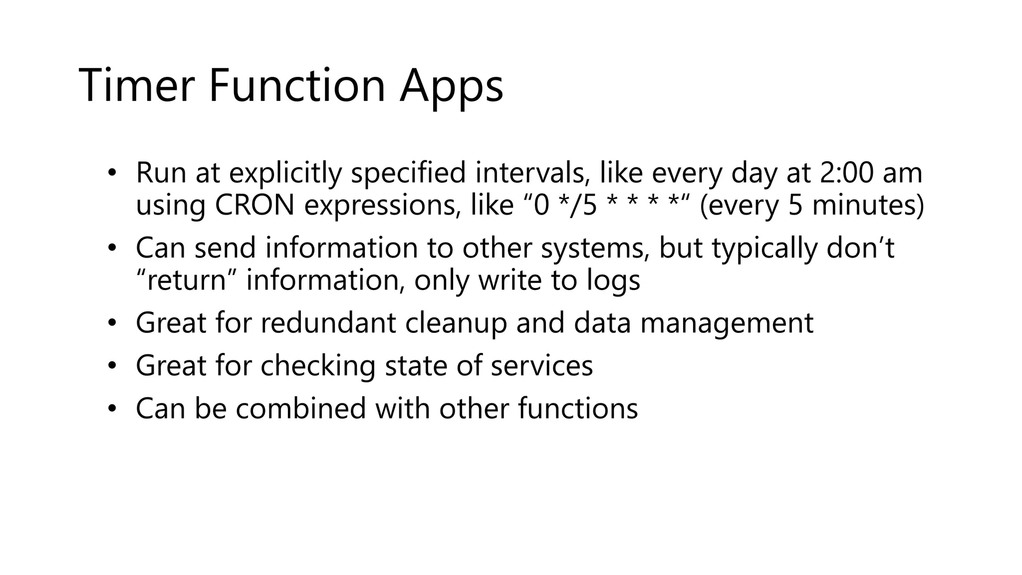 Timer Function Apps
• Run at explicitly specified intervals, like every day at 2:00 am
using CRON expressions, like “0 */5 * * * *“ (every 5 minutes)
• Can send information to other systems, but typically don’t
“return” information, only write to logs
• Great for redundant cleanup and data management
• Great for checking state of services
• Can be combined with other functions
 