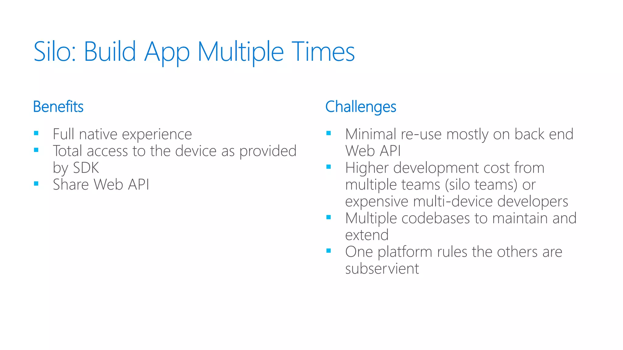 ▪ Full native experience
▪ Total access to the device as provided
by SDK
▪ Share Web API
▪ Minimal re-use mostly on back end
Web API
▪ Higher development cost from
multiple teams (silo teams) or
expensive multi-device developers
▪ Multiple codebases to maintain and
extend
▪ One platform rules the others are
subservient
Benefits Challenges
Silo: Build App Multiple Times
 