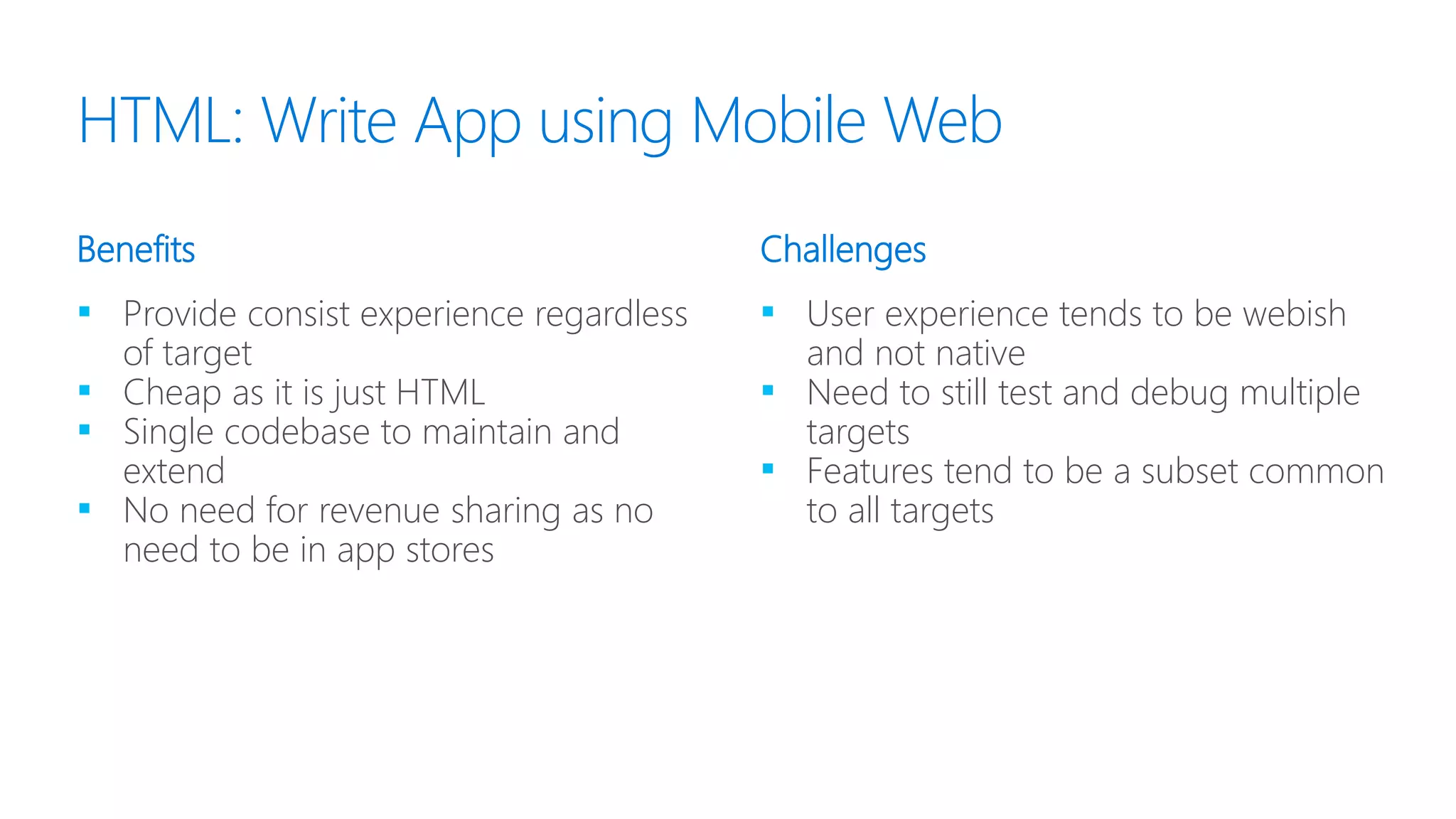 ▪ Provide consist experience regardless
of target
▪ Cheap as it is just HTML
▪ Single codebase to maintain and
extend
▪ No need for revenue sharing as no
need to be in app stores
▪ User experience tends to be webish
and not native
▪ Need to still test and debug multiple
targets
▪ Features tend to be a subset common
to all targets
Benefits Challenges
HTML: Write App using Mobile Web
 