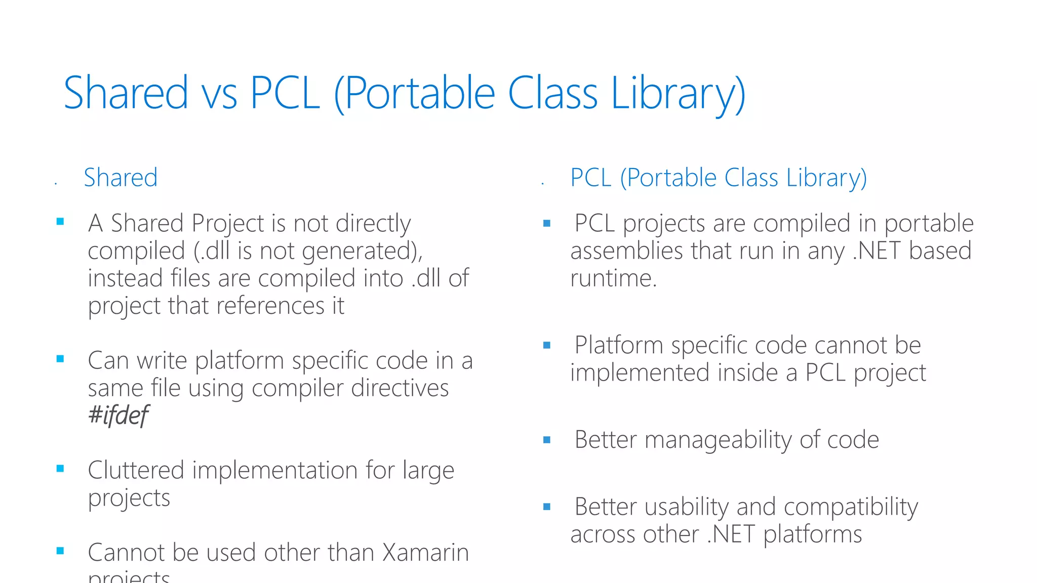 Shared vs PCL (Portable Class Library)
▪ A Shared Project is not directly
compiled (.dll is not generated),
instead files are compiled into .dll of
project that references it
▪ Can write platform specific code in a
same file using compiler directives
#ifdef
▪ Cluttered implementation for large
projects
▪ Cannot be used other than Xamarin




• Shared • PCL (Portable Class Library)
 