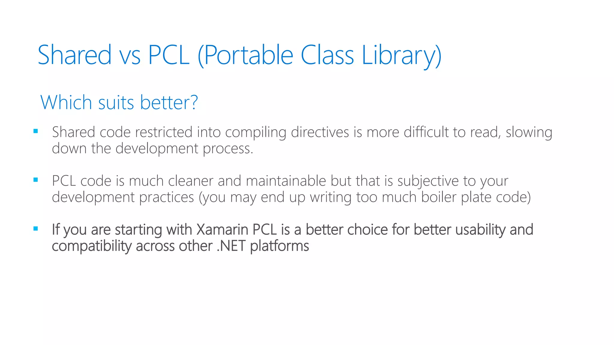 Shared vs PCL (Portable Class Library)
▪ Shared code restricted into compiling directives is more difficult to read, slowing
down the development process.
▪ PCL code is much cleaner and maintainable but that is subjective to your
development practices (you may end up writing too much boiler plate code)
▪ If you are starting with Xamarin PCL is a better choice for better usability and
compatibility across other .NET platforms
Which suits better?
 