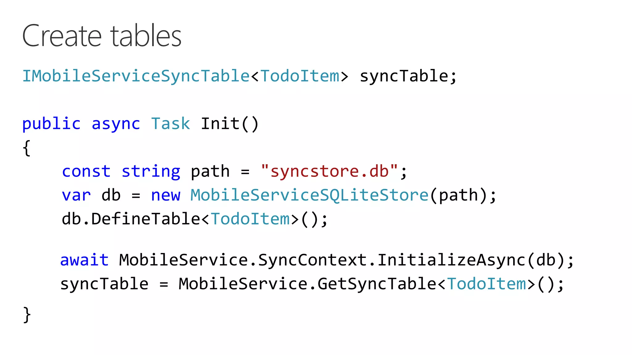 Create tables
IMobileServiceSyncTable<TodoItem> syncTable;
public async Task Init()
{
const string path = "syncstore.db";
var db = new MobileServiceSQLiteStore(path);
db.DefineTable<TodoItem>();
}
await MobileService.SyncContext.InitializeAsync(db);
syncTable = MobileService.GetSyncTable<TodoItem>();
 