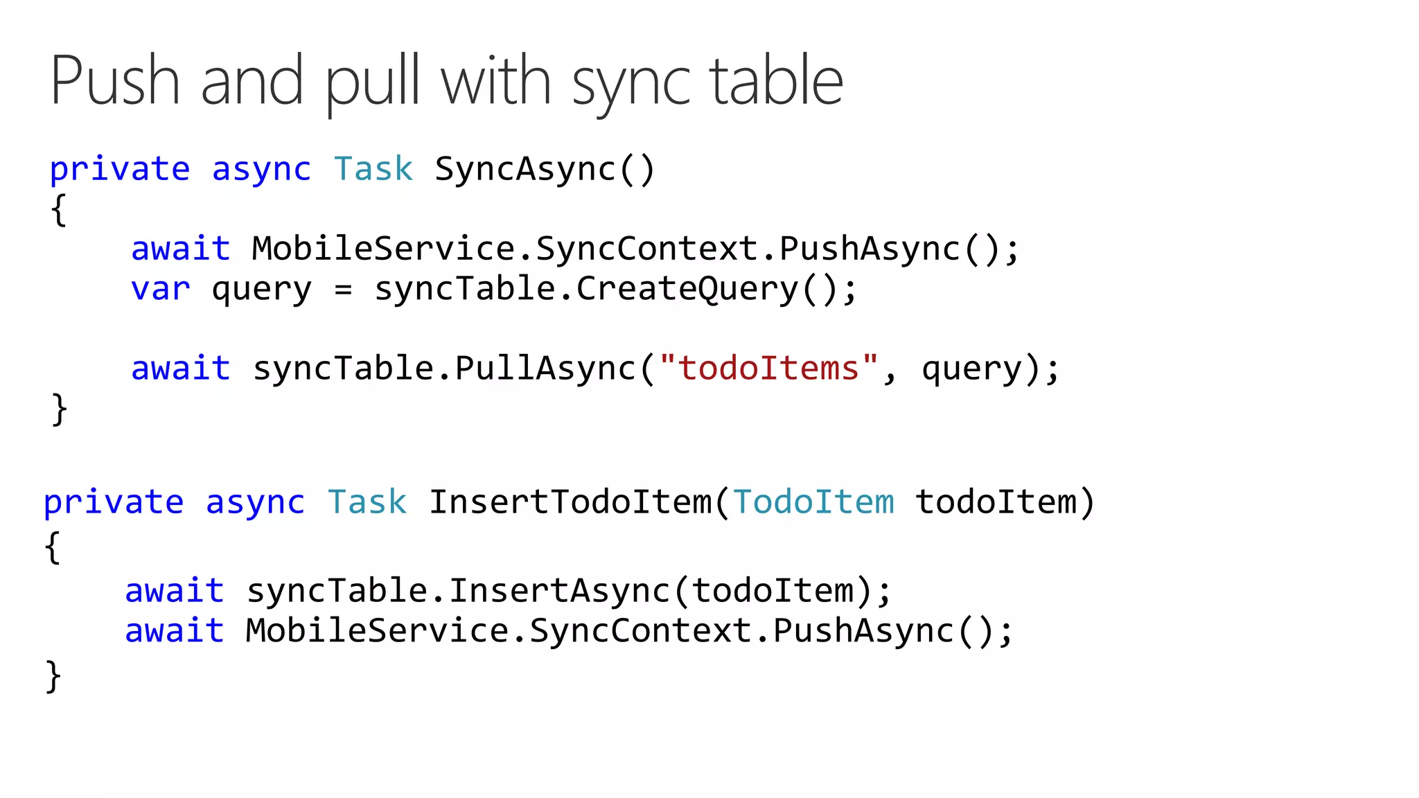 Push and pull with sync table
private async Task SyncAsync()
{
await MobileService.SyncContext.PushAsync();
var query = syncTable.CreateQuery();
await syncTable.PullAsync("todoItems", query);
}
private async Task InsertTodoItem(TodoItem todoItem)
{
await syncTable.InsertAsync(todoItem);
await MobileService.SyncContext.PushAsync();
}
 