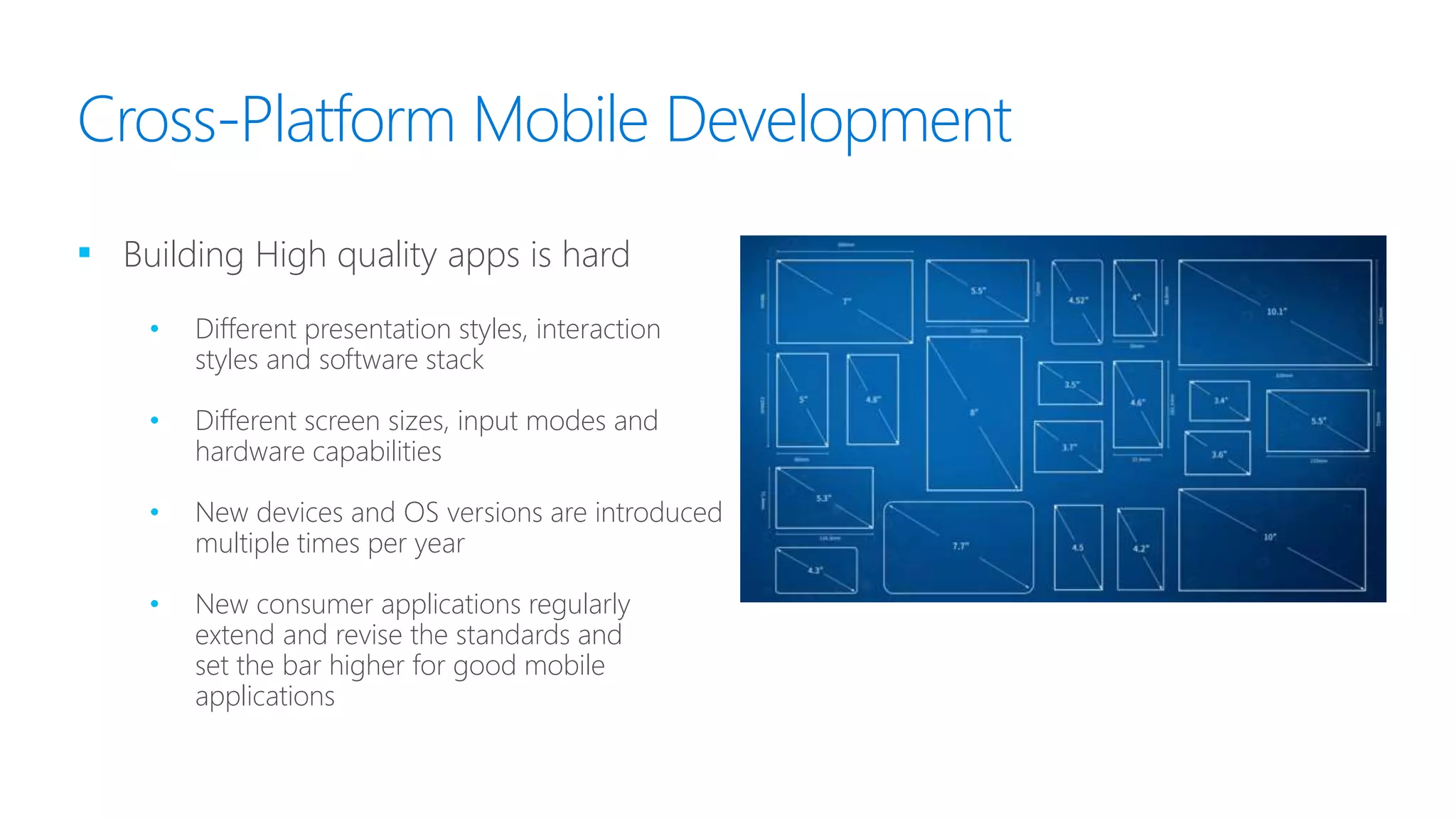 Cross-Platform Mobile Development
▪ Building High quality apps is hard
• Different presentation styles, interaction
styles and software stack
• Different screen sizes, input modes and
hardware capabilities
• New devices and OS versions are introduced
multiple times per year
• New consumer applications regularly
extend and revise the standards and
set the bar higher for good mobile
applications
 