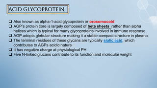 Acid glycoprotein
 Also known as alpha-1-acid glycoprotein or orosomucoid
 AGP’s protein core is largely composed of beta sheets rather than alpha
helices which is typical for many glycoproteins involved in immune response
 AGP adopts globular structure making it a stable compact structure in plasma
 The terminal residues of these glycans are typically sialic acid, which
contributes to AGPs acidic nature
 It has negative charge at physiological PH
 Five N-linked glucans contribute to its function and molecular weight
 