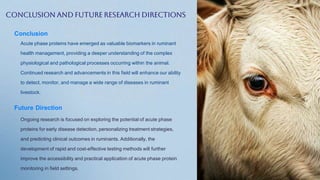 Conclusion and Future Research Directions
Conclusion
Acute phase proteins have emerged as valuable biomarkers in ruminant
health management, providing a deeper understanding of the complex
physiological and pathological processes occurring within the animal.
Continued research and advancements in this field will enhance our ability
to detect, monitor, and manage a wide range of diseases in ruminant
livestock.
Future Direction
Ongoing research is focused on exploring the potential of acute phase
proteins for early disease detection, personalizing treatment strategies,
and predicting clinical outcomes in ruminants. Additionally, the
development of rapid and cost-effective testing methods will further
improve the accessibility and practical application of acute phase protein
monitoring in field settings.
 