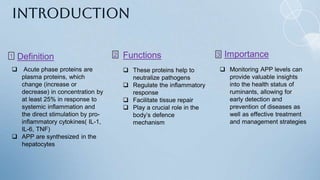 Introduction
 Acute phase proteins are
plasma proteins, which
change (increase or
decrease) in concentration by
at least 25% in response to
systemic inflammation and
the direct stimulation by pro-
inflammatory cytokines( IL-1,
IL-6, TNF)
 APP are synthesized in the
hepatocytes
Definition
1 Functions 3
 These proteins help to
neutralize pathogens
 Regulate the inflammatory
response
 Facilitate tissue repair
 Play a crucial role in the
body’s defence
mechanism
Importance
2
 Monitoring APP levels can
provide valuable insights
into the health status of
ruminants, allowing for
early detection and
prevention of diseases as
well as effective treatment
and management strategies
 