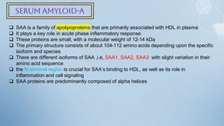Serum amyloid-A
 SAA is a family of apolipoproteins that are primarily associated with HDL in plasma
 It plays a key role in acute phase inflammatory response
 These proteins are small, with a molecular weight of 12-14 kDa
 The primary structure consists of about 104-112 amino acids depending upon the specific
isoform and species
 There are different isoforms of SAA ,i.e, SAA1, SAA2, SAA3 with slight variation in their
amino acid sequence
 the N terminal region is crucial for SAA’s binding to HDL, as well as its role in
inflammation and cell signaling
 SAA proteins are predominantly composed of alpha helices
 