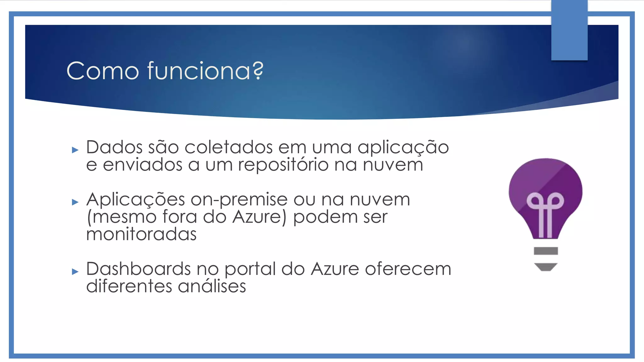 Como funciona?
► Dados são coletados em uma aplicação
e enviados a um repositório na nuvem
► Aplicações on-premise ou na nuvem
(mesmo fora do Azure) podem ser
monitoradas
► Dashboards no portal do Azure oferecem
diferentes análises
 